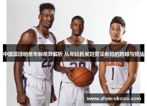 中国篮球明星年龄差异解析 从年轻新星到资深老将的跨越与挑战